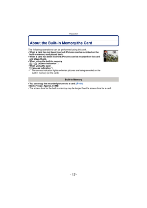 Page 15- 15 -
Preparation
About the Built-in Memory/the Card
•You can copy the recorded pictures to a card. (P101)•Memory size: Approx. 84 MB•The access time for the built-in memory may be longer than the access time for a card.
The following operations can be performed using this unit.
•When a card has not been inserted: Pictures can be recorded on the 
built-in memory and played back.
•When a card has been inserted: Pictures can be recorded on the card 
and played back.
•When using the built-in memory
k>ð...