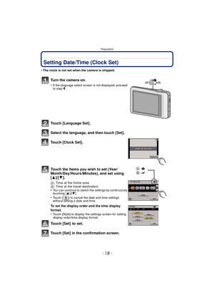 Page 18Preparation
- 18 -
Setting Date/Time (Clock Set)
•The clock is not set when the camera is shipped.
Turn the camera on.
•If the language select screen is not displayed, proceed 
to step4.
Touch [Language Set].
Select the language, and then touch [Set].
Touch [Clock Set].
Touch the items you wish to set (Year/
Month/Day/Hours/Minutes), and set using 
[3]/[4].
A: Time at the home area
B : Time at the travel destination
•
You can continue to switch the settings by continuously 
touching [ 3]/[4].
•Touch [ ]...
