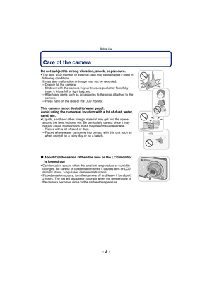 Page 4Before Use
- 4 -
Before UseCare of the camera
Do not subject to strong vibration, shock, or pressure.
•The lens, LCD monitor, or external case may be damaged if used in 
following conditions. 
It may also malfunction or image may not be recorded.
–Drop or hit the camera.–Sit down with the camera in your trousers pocket or forcefully 
insert it into a full or tight bag, etc.
–Attach any items such as accessories to the strap attached to the 
camera.
–Press hard on the lens or the LCD monitor.
This camera...