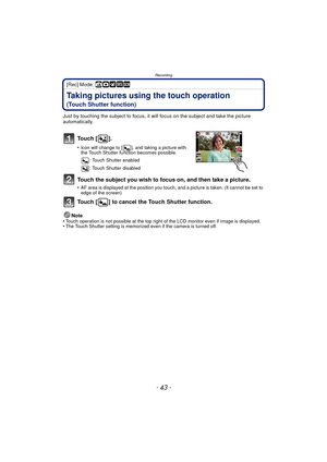 Page 43- 43 -
Recording
[Rec] Mode: ñ· ¿
Taking pictures using the touch operation 
(Touch Shutter function)
Just by touching the subject to focus, it will focus on the subject and take the picture 
automatically.
To u c h  [ ] .
•Icon will change to [ ], and taking a picture with 
the Touch Shutter function becomes possible.: Touch Shutter enabled
: Touch Shutter disabled
Touch the subject you wish to focus on, and then take a picture.
•AF area is displayed at the position you touch, and a picture is taken....