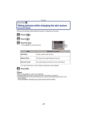 Page 49- 49 -
Recording
[Rec] Mode: 
Taking pictures while changing the skin texture 
(Cosmetic Mode)
Pictures can be taken while setting the texture or clearness of the skin.
•
For each of the items, any of 3 levels of clearness can be selected.
To u c h  [ O K ] .
Note
•Effect is not applied if no skin tone is detected.•Cosmetic Mode setting set is memorized even if the camera is turned off.•The following items cannot be set because the camera automatically adjusts them to the 
optimal setting....