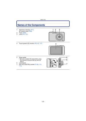 Page 6Before Use
- 6 -
Names of the Components
1 Self-timer indicator (P71)
AF Assist Lamp  (P84)
2Flash  (P68)
3 Lens  (P4, 121)
4 Touch panel/LCD monitor  (P8, 42,  117)
5 Strap eyelet
•Be sure to attach the strap when using 
the camera to ensure that you will not 
drop it.
6 Lens barrel
7 [AV OUT/DIGITAL] socket  (P106, 11 0 , 
115)
231
4
6
7 5 