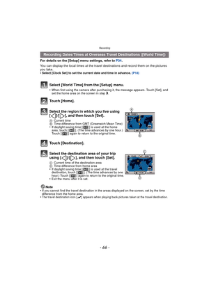 Page 66Recording
- 66 -
For details on the [Setup] menu settings, refer to P34.
You can display the local times at the travel  destinations and record them on the pictures 
you take.
•
Select [Clock Set] to set the current date and time in advance.  (P18)
Note
•If you cannot find the travel destination in the areas displayed on the screen, set by the time 
difference from the home area.
•The travel destination icon [“] appears when playing back pictures taken at the travel destination.
Recording Dates/Times at...