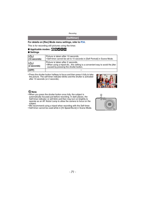 Page 71- 71 -
Recording
For details on [Rec] Mode menu settings, refer to P34.
This is for recording still pictures using the timer.
∫ Applicable modes:
 ñ· ¿
∫Settings
•
Press the shutter button halfway to focus and then press it fully to take 
the picture. The self-timer indicator blinks and the shutter is activated 
after 10 seconds (or 2 seconds).
Note
•When you press the shutter button once fully, the subject is 
automatically focused just before recording. In dark places, the 
Self-timer indicator  A will...