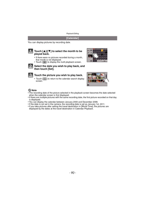 Page 90Playback/Editing
- 90 -
You can display pictures by recording date.Note
•
The recording date of the picture selected in the playback screen becomes the date selected 
when the calendar screen is first displayed.
•If there are multiple pictures with the same recording date, the first picture recorded on that day 
is displayed.
•You can display the calendar between January 2000 and December 2099.•If the date is not set in the camera, the recording date is set as January 1st, 2011.•If you take pictures...