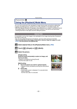 Page 91- 91 -
Playback/Editing
[Playback] Mode: ¸
Using the [Playback] Mode Menu
You can set up pictures to be uploaded to image sharing sites and perform editing like 
cropping recorded pictures, as well as set up the protection of recorded images, etc.
•
With [Text Stamp], [Resize] or [Cropping], a new edited picture is created. A new picture cannot 
be created if there is no free space on the built-in memory or the card so we recommend 
checking that there is free space and then editing the picture.
It is...