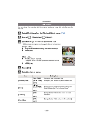 Page 93- 93 -
Playback/Editing
You can stamp the recording date/time, name, location or travel date onto the recorded 
pictures.
Select [Text Stamp] on the [Playback] Mode menu. (P34)
Touch [ ] ([Single]) or [ ] ([Multi]).
Touch [Set].
Select the item to stamp.
[Text Stamp]
Select an image you wish to stamp with text.
•[ ‘ ] is displayed on pictures already with date or text stamped.
[Single] setting1Drag the screen horizontally and select an image.
2Touch [Set].
[Multi] setting
1Touch a picture (repeat)....