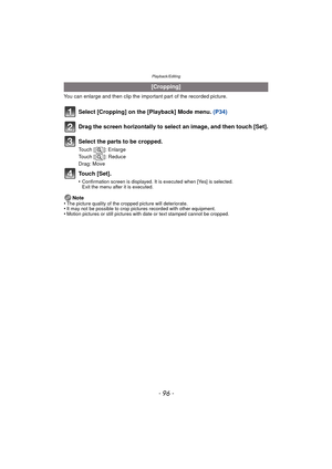 Page 96Playback/Editing
- 96 -
You can enlarge and then clip the important part of the recorded picture.
Select [Cropping] on the [Playback] Mode menu. (P34)
Drag the screen horizontally to select an image, and then touch [Set].
Select the parts to be cropped.
Touch [ ]: Enlarge
Touch [ ]: Reduce
Drag: Move
Touch [Set].
•Confirmation screen is displayed. It is executed when [Yes] is selected. 
Exit the menu after it is executed.
Note
•The picture quality of the cropped picture will deteriorate.•It may not be...