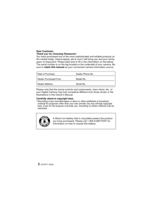 Page 2VQT3P77 (ENG)2
Dear Customer,
Thank you for choosing Panasonic!
You have purchased one of the most sophisticated and reliable products on 
the market today. Used properly, we’re sure it will bring you and your family 
years of enjoyment. Please take time to fill in the information on the below. 
The serial number is on the tag located on the underside of your camera. Be 
sure to  retain this manual as your convenient camera information source.
Please note that the actual controls and components, menu...
