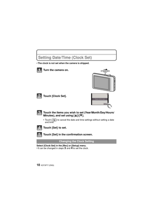 Page 18VQT3P77 (ENG)18
Setting Date/Time (Clock Set)
•The clock is not set when the camera is shipped.
Turn the camera on.
Touch [Clock Set].
Touch the items you wish to set (Year/Month/Day/Hours/
Minutes), and set using [3]/[4].
•Touch [ ] to cancel the date and time settings without setting a date 
and time.
Touch [Set]  to set.
Touch [Set] in the confirmation screen.
Select [Clock Set] in the [Rec] or [Setup] menu.•It can be changed in steps 3 and 4 to set the clock.
Changing the Clock Setting...