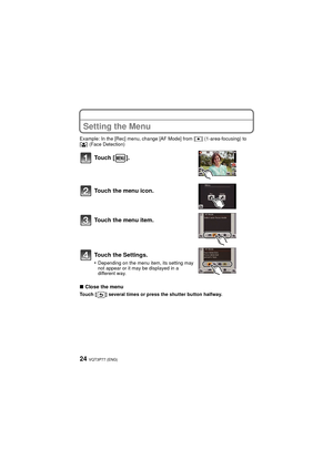 Page 24VQT3P77 (ENG)24
Setting the Menu
Example: In the [Rec] menu, change [AF Mode] from [Ø] (1-area-focusing) to 
[ š ] (Face Detection)
∫Close the menu
Touch [ ] several times or press the shutter button halfway.
Touch [ ].
Touch the menu icon.
Touch the menu item.
Touch the Settings.
•Depending on the menu item, its setting may 
not appear or it may be displayed in a 
different way.
DMC-FH7P-VQT3P77_eng.book  24 ページ  ２０１１年４月２６日　火曜日　午前９時４６分 