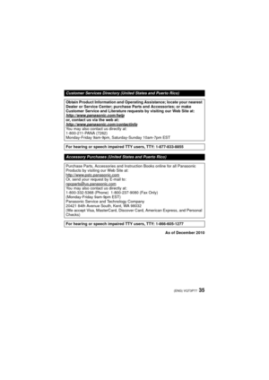 Page 3535(ENG) VQT3P77
As of December 2010
Customer Services Directory (United States and Puerto Rico)
Obtain Product Information and Operating Assistance; locate your nearest 
Dealer or Service Center; purchase Parts and Accessories; or make 
Customer Service and Literature requests by visiting our Web Site at:
http://www.panasonic.com/help
or, contact us via the web at:
http://www.panasonic.com/contactinfo
You may also contact us directly at:
1-800-211-PANA (7262)
Monday-Friday 9am-9pm, Saturday-Sunday...