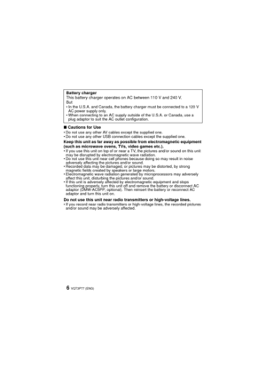 Page 6VQT3P77 (ENG)6
∫Cautions for UseDo not use any other AV cables except the supplied one.
 Do not use any other USB connection cables except the supplied one.
Keep this unit as far away as possible from electromagnetic equipment 
(such as microwave ovens, TVs, video games etc.).
If you use this unit on top of or near a TV, the pictures and/or sound on this unit 
may be disrupted by electromagnetic wave radiation.
 Do not use this unit near cell phones because doing so may result in noise 
adversely...