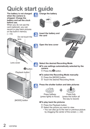 Page 22   VQT2P69
Quick start guide
The battery is not charged 
when the camera is 
shipped. Charge the 
battery and set the clock 
before use.
When you do not use the 
card (optional), you can 
record or play back pictures 
on the built-in memory 
(→12).Charge the battery
Insert the battery and 
the card
Open the lens cover
Select the desired Recording Mode
  ■To use settings automatically selected by the 
camera
  Press the  button.
  ■To select the Recording Mode manually
    Press the [MODE] button....