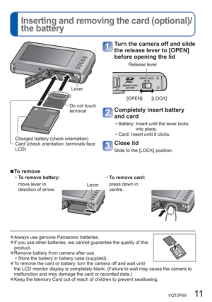 Page 11VQT2P69   11
  Inserting and removing the card (optional)/
the battery
Turn the camera off and slide 
the release lever to [OPEN] 
before opening the lid
[OPEN] [LOCK]
Release lever
Completely insert battery 
and card
  • Battery:  Insert until the lever locks 
into place.
  • Card: Insert until it clicks.
Close lid 
Slide to the [LOCK] position.
  ■To remove
  •To remove battery:  •To remove card:
move lever in 
direction of arrow.
Leverpress down in 
centre.
 
  ●Always use genuine Panasonic batteries....