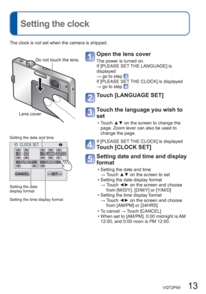 Page 13VQT2P69   13
  Setting the clock
Open the lens cover
The power is turned on. 
If [PLEASE SET THE LANGUAGE] is 
displayed 
→ go to step 
If [PLEASE SET THE CLOCK] is displayed 
→ go to step 
Touch [LANGUAGE SET] 
Touch the language you wish to 
set 
  • Touch ▲▼ on the screen to change the 
page. Zoom lever can also be used to 
change the page. 
If [PLEASE SET THE CLOCK] is displayed 
Touch [CLOCK SET] 
  Setting date and time and display 
format
  • Setting the date and time 
→  Touch ▲▼ on the screen to...