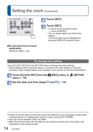 Page 1414   VQT2P69
Setting the clock (Continued)
Touch [SET] 
Touch [SET] 
  • To return to the previous screen 
→ Touch [CANCEL]
  • Turn on power again and check time 
display.
(Time and date can be displayed by 
pressing [DISPLAY] several times.)
To change time setting
Touch [CLOCK SET] from the [SETUP] menu to change the clock settings.
  • Clock settings will be saved for approx. 3 months even after battery is removed, 
provided a fully-charged battery was installed in the camera for 24 hours beforehand....