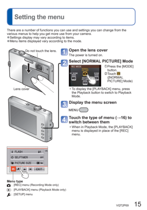 Page 15VQT2P69   15
  Setting the menu
There are a number of functions you can use and settings you can change from the 
various menus to help you get more use from your camera. 
  ●Settings display may vary according to items.  ●Menu items displayed vary according to the mode. 
Do not touch the lens.
Lens cover
Open the lens cover
The power is turned on. 
Select [NORMAL PICTURE] Mode
  Press the [MODE] 
button.
  Touch  
([NORMAL 
PICTURE] Mode) 
  • To display the [PLAYBACK] menu, press 
the Playback button...