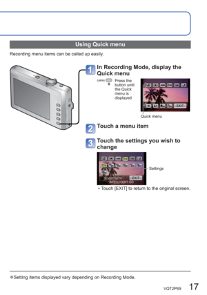 Page 17VQT2P69   17
  ●Setting items displayed vary depending on Recording Mode.
 
Using Quick menu
Recording menu items can be called up easily.
In Recording Mode, display the 
Quick menu
Press the 
button until 
the Quick 
menu is 
displayed
Quick menu
Touch a menu item 
Touch the settings you wish to 
change 
Settings
  • Touch [EXIT] to return to the original screen.  