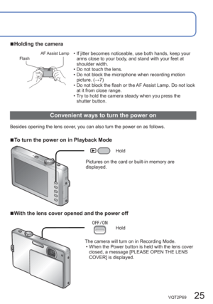 Page 25VQT2P69   25
  ■Holding the camera
FlashAF Assist  Lamp  • If jitter becomes noticeable, use both hands, keep your 
arms close to your body, and stand with your feet at 
shoulder width.
  • Do not touch the lens.
  • Do not block the microphone when recording motion 
picture. (→7)
  • Do not block the flash or the AF Assist Lamp. Do not look 
at it from close range.
  • Try to hold the camera steady when you press the 
shutter button.
  Convenient ways to turn the power on
Besides opening the lens cover,...