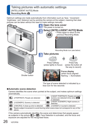 Page 2626   VQT2P69
  Taking pictures with automatic settings
[INTELLIGENT AUTO] Mode
Recording Mode: 
Open the lens coverThe power is turned on. 
Select [INTELLIGENT AUTO] Mode  • Press again to return to the 
previous Recording Mode.
Recording Mode icon (see below)
Take pictures
Press halfway 
(press lightly to focus)Press fully 
(press the button all 
the way to record)
Focus display
(when focus aligned: 
flashing → illuminated)
The type of scene detected is indicated by a 
blue icon for two seconds
Optimum...