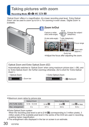 Page 3030   VQT2P69
  Taking pictures with zoom
Recording Mode:         
Zoom In/Out
Capture a wider 
area (wide-angle)Enlarge the subject 
(telephoto)
W side (wide-angle): 
1 xT side (telephoto): 
up to 4 x
Focus range 
Zoom ratio 
(approx.)
Zoom bar
  ●Adjust the focus after adjusting the zoom.
Optical Zoom and Extra Optical Zoom (EZ)
Automatically switches to ‘Optical Zoom’ when using maximum picture size (→56), and 
to ‘Extra Optical Zoom’ (for further zooming) otherwise. (EZ is short for ‘Extra Optical...