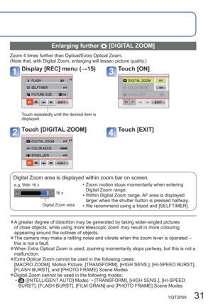 Page 31VQT2P69   31
  Enlarging further  [DIGITAL ZOOM]
Zoom 4 times further than Optical/Extra Optical Zoom.
(Note that, with Digital Zoom, enlarging will lessen picture quality.)
Display [REC] menu (→15)Touch [ON] 
Touch repeatedly until the desired item is 
displayed.
Touch [DIGITAL ZOOM] Touch [EXIT] 
Digital Zoom area is displayed within zoom bar on screen.
Digital Zoom area16 x
e.g. With 16 x  • Zoom motion stops momentarily when entering 
Digital Zoom range.
  • Within Digital Zoom range, AF area is...