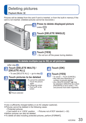 Page 33VQT2P69   33
  Deleting pictures
Playback Mode: 
Pictures will be deleted from the card if card is inserted, or from the built-in memory if the 
card is not inserted. (Deleted pictures cannot be recovered.)
  ●Use a sufficiently charged battery or an AC adaptor (optional).  ●Pictures cannot be deleted in the following cases:
  • Protected pictures 
  • Card switch is in ‘LOCK’ position.       •  Pictures not of DCF standard (→32)
  ●Motion pictures can also be deleted.  ●To delete all data including...