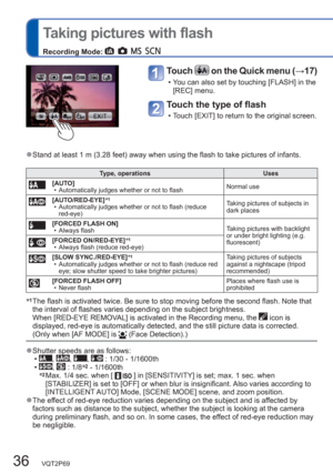 Page 3636   VQT2P69
  Taking pictures with flash
Recording Mode:          
Touch  on the Quick menu (→17)
  • You can also set by touching [FLASH] in the 
[REC] menu.
Touch the type of flash 
  • Touch [EXIT] to return to the original screen. 
  ●Stand at least 1 m (3.28 feet) away when using the flash to take pictures of infants.
Type, operations Uses
[AUTO]
  • Automatically judges whether or not to flashNormal use
[AUTO/RED-EYE]∗1  • Automatically judges whether or not to flash (reduce 
red-eye)Taking...