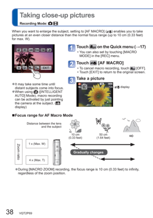 Page 3838   VQT2P69
  Taking close-up pictures
Recording Mode:  
When you want to enlarge the subject, setting to [AF MACRO] () enables you to take 
pictures at an even closer distance than the normal focus range (up to 10 cm (0.33 feet) 
for max. W). 
  ■Focus range for AF Macro Mode
Distance between the lens 
and the subject
10 cm
(0.33 feet)50 cm
(1.64 feet)∞
Zoom ratio1 x (Max. W)
Gradually changes
4 x (Max. T)
  ●During [MACRO ZOOM] recording, the focus range is 10 cm (0.33 feet) to infinity, 
regardless...