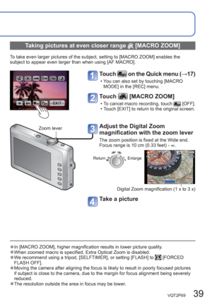 Page 39VQT2P69   39
  ●In [MACRO ZOOM], higher magnification results in lower picture quality.  ●When zoomed macro is specified, Extra Optical Zoom is disabled.   ●We recommend using a tripod, [SELFTIMER], or setting [FLASH] to  [FORCED 
FLASH OFF].
  ●Moving the camera after aligning the focus is likely to result in poorly focused pictures 
if subject is close to the camera, due to the margin for focus alignment being severely 
reduced.
  ●The resolution outside the area in focus may be lower.
 
Taking...
