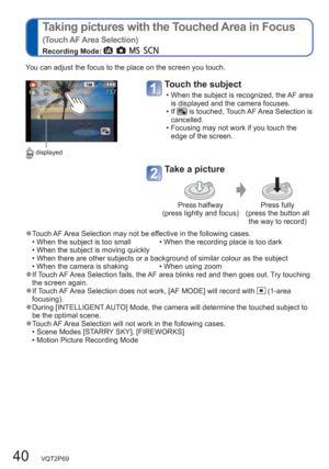 Page 4040   VQT2P69
  Taking pictures with the Touched Area in Focus
(Touch AF Area Selection) 
Recording Mode:       
You can adjust the focus to the place on the screen you touch.
 displayed
Touch the subject
  • When the subject is recognized, the AF area 
is displayed and the camera focuses.
  • If 
 is touched, Touch AF Area Selection is 
cancelled.
  • Focusing may not work if you touch the 
edge of the screen.
Take a picture
Press halfway 
(press lightly and focus)Press fully 
(press the button all 
the...