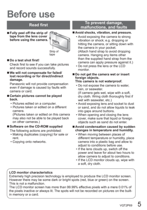 Page 5VQT2P69   5
  Before use
  ■Fully peel off the strip of 
tape from the lens cover 
before using the camera.
Strip of 
tape
  ■Do a test shot first!
Check first to see if you can take pictures 
and record sounds successfully.
  ■We will not compensate for failed/
lost recording or for direct/indirect 
damage.
Panasonic will not provide compensation 
even if damage is caused by faults with 
camera or card.
  ■Certain pictures cannot be played 
back.
  • Pictures edited on a computer.
  • Pictures taken or...