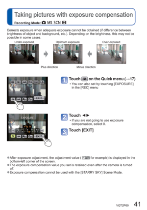 Page 41VQT2P69   41
  Taking pictures with exposure compensation
Recording Mode:       
Corrects exposure when adequate exposure cannot be obtained (if difference between 
brightness of object and background, etc.). Depending on the brightness, this may not be 
possible in some cases.
Under-exposed Optimum exposure Over-exposed
Plus direction Minus direction
Touch  on the Quick menu (→17)
  • You can also set by touching [EXPOSURE] 
in the [REC] menu
Touch ◄► 
  • If you are not going to use exposure...