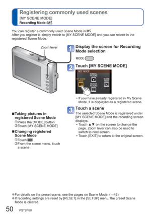 Page 5050   VQT2P69
  Registering commonly used scenes 
[MY SCENE MODE]
Recording Mode:  
  ●For details on the preset scene, see the pages on Scene Mode. (→42)  ●If recording settings are reset by [RESET] in the [SETUP] menu, the preset Scene 
Mode is cleared.
  ■Taking pictures in 
registered Scene Mode
 Press the [MODE] button  Touch [MY SCENE MODE] 
  ■Changing registered 
Scene Mode
 Touch   From the scene menu, touch 
a scene  You can register a commonly used Scene Mode in 
.
After you register it, simply...