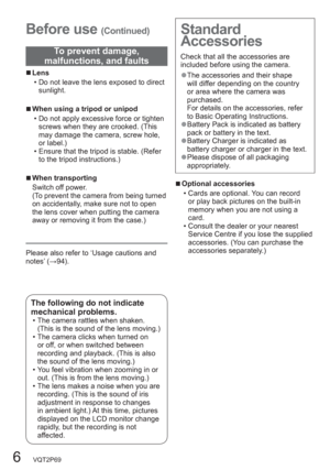 Page 66   VQT2P69
  Before use (Continued)
  ■Lens
  • Do not leave the lens exposed to direct 
sunlight. 
  ■When using a tripod or unipod
  • Do not apply excessive force or tighten 
screws when they are crooked. (This 
may damage the camera, screw hole, 
or label.)
  • Ensure that the tripod is stable. (Refer 
to the tripod instructions.)
  ■When transporting
Switch off power.
(To prevent the camera from being turned 
on accidentally, make sure not to open 
the lens cover when putting the camera 
away or...