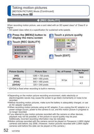 Page 5252   VQT2P69
Taking motion pictures
[MOTION PICTURE] Mode (Continued)
Recording Mode: 
  [REC QUALITY] 
When recording motion picture, use a card rated with an SD speed class∗
 of ‘Class 6’ or 
higher.
∗
  SD speed class refers to a specification for sustained write speeds.
Picture Quality Picture Size No. of FramesPicture Aspect 
Ratio
[HD]1280 × 720 pixels
30 fps16:9
[WVGA]848 × 480 pixels
[VGA]640 × 480 pixels
4:3
[QVGA]∗
320 × 240 pixels
∗
 [QVGA] is fixed when recording to built-in memory....