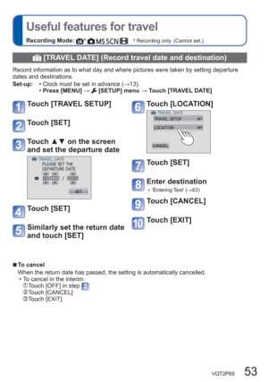 Page 53VQT2P69   53
  Useful features for travel
Recording Mode: ∗
        ∗
 Recording only. (Cannot set.)
  [TRAVEL DATE] (Record travel date and destination)
Record information as to what day and where pictures were taken by setting departure 
dates and destinations.
Set-up:  • Clock must be set in advance (→13).
  •Press [MENU] → 
 [SETUP] menu → Touch [TRAVEL DATE] 
Touch [TRAVEL SETUP]
Touch [SET] 
Touch ▲▼ on the screen 
and set the departure date 
Touch [SET] 
Similarly set the return date 
and touch...