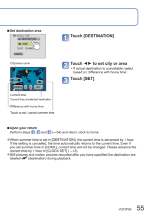 Page 55VQT2P69   55
  ■ 
Set destination area
Touch [DESTINATION] 
City/area name
Current time
Current time at selected destination
Difference with home time
Touch to set / cancel summer time 
Touch ◄► to set city or area 
  • If actual destination is unavailable, select 
based on ‘difference with home time’.
Touch [SET] 
  ■
Upon your return 
Perform steps 
,  and  (→54) and return clock to home
  ●When summer time is set in [DESTINATION], the current time is advanced by 1 hour. 
If the setting is cancelled,...