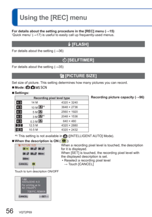 Page 5656   VQT2P69
  Using the [REC] menu
For details about the setting procedure in the [REC] menu (→15)
‘Quick menu’ (→17) is useful to easily call up frequently-used menus.
 [FLASH]
For details about the setting (→36)
 [SELFTIMER]
For details about the setting (→35)
  [PICTURE SIZE]
Set size of picture. This setting determines how many pictures you can record. 
  ■Mode:    
  ■Settings:
Recording pixel level typeRecording picture capacity (→96)
14 M 4320 × 3240
10 M ∗13648 × 2736
5 M 2560 × 1920
3 M ∗12048...