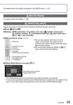 Page 59VQT2P69   59
For details about the setting procedure in the [REC] menu. (→15)
 [MACRO MODE]
For details about the setting. (→38)
  [WHITE BALANCE]
Adjust colouring to suit light source if colours otherwise appear unnatural.
  ■Mode:    
  ■Settings:  [AWB] (automatic) /  (outdoor, clear sky) /  (outdoor, cloudy sky) /  (outdoor, shade) /  (incandescent lighting) /  (uses value set in ) /  (set manually)
[AWB] operational range: 
10000K
9000K
8000K
7000K
6000K
5000K
4000K
3000K
2000K
1000K
Cloudy sky...