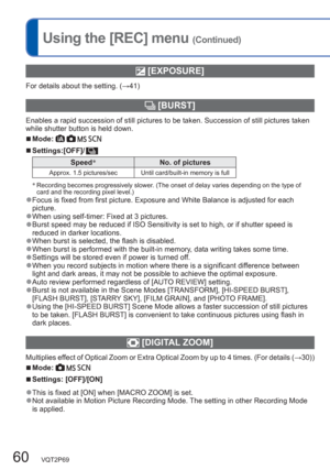 Page 6060   VQT2P69
Using the [REC] menu (Continued)
 [EXPOSURE]
For details about the setting. (→41)
  [BURST]
Enables a rapid succession of still pictures to be taken. Succession of still pictures taken 
while shutter button is held down.
  ■Mode:     
  ■Settings:[OFF]/
Speed∗
No. of pictures
Approx. 1.5 pictures/sec Until card/built-in memory is full
∗
  Recording becomes progressively slower. (The onset of delay varies depending on the type of 
card and the recording pixel level.)
  ●Focus is fixed from...