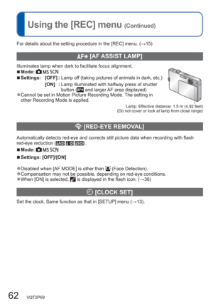 Page 6262   VQT2P69
Using the [REC] menu (Continued)
For details about the setting procedure in the [REC] menu. (→15)
  [AF ASSIST LAMP]
Illuminates lamp when dark to facilitate focus alignment.  ■Mode:     
Lamp: Effective distance: 1.5 m (4.92 feet) 
(Do not cover or look at lamp from close range)
  ■Settings: [OFF] :  Lamp off (taking pictures of animals in dark, etc.)
[ON]  :  Lamp illuminated with halfway press of shutter 
button (
 and larger AF area displayed)  ●Cannot be set in Motion Picture Recording...