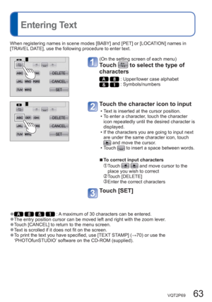 Page 63VQT2P69   63
  Entering Text
When registering names in scene modes [BABY] and [PET] or [LOCATION] names in 
[TRAVEL DATE], use the following procedure to enter text.
(On the setting screen of each menu)
Touch  to select the type of 
characters 
  : Upper/lower case alphabet  : Symbols/numbers
Touch the character icon to input 
  • Text is inserted at the cursor position.
  • To enter a character, touch the character 
icon repeatedly until the desired character is 
displayed.
  • If the characters you are...