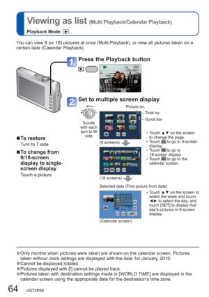 Page 6464   VQT2P69
  Viewing as list (Multi Playback/Calendar Playback)
Playback Mode: 
You can view 9 (or 18) pictures at once (Multi Playback), or view all pictures taken on a 
certain date (Calendar Playback).
  ■To restore
Turn to T side
  ■To change from 
9/18-screen 
display to single-
screen display 
Touch a picture 
  ●Only months when pictures were taken are shown on the calendar screen. Pictures 
taken without clock settings are displayed with the date 1st January, 2010.
  ●Cannot be displayed...