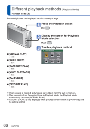 Page 6666   VQT2P69
  Different playback methods (Playback Mode)
Playback Mode: 
Recorded pictures can be played back in a variety of ways.
  ■[NORMAL PLAY]
(→32)
  ■[SLIDE SHOW]
(→67)
  ■[CATEGORY PLAY]
(→69)
  ■[MULTI PLAYBACK]
(→64)
  ■[CALENDAR]
(→64)
  ■[FAVORITE PLAY]
(→69)
  ●When no card is inserted, pictures are played back from the built-in memory.  ●After you switch from Recording Mode to Playback Mode, the Playback Mode 
automatically becomes [NORMAL PLAY]. 
  ●[FAVORITE PLAY] is only displayed when...