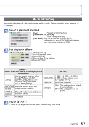 Page 67VQT2P69   67
  [SLIDE SHOW]
Automatically play still pictures in order and to music. Recommended when viewing on 
TV screen.
Touch a playback method
  •[ ALL]            : Playback of all still pictures
  •[CATEGORY SELECTION]
                      : Touch a category to play
  •[FAVORITE] :  Play still pictures set as [FAVORITE] 
(displayed only when [FAVORITE] still pictures 
have been set and setting is [ON]).
Set playback effects
 Touch  [EFFECT]  Touch a playback effect  Touch  [SETUP]  Change Slide...