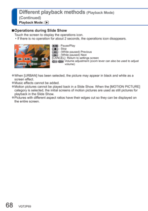 Page 6868   VQT2P69
Different playback methods (Playback Mode)
(Continued)
Playback Mode: 
  ■Operations during Slide Show
Touch the screen to display the operations icon. 
  • If there is no operation for about 2 seconds, the operations icon disappears. 
 : Pause/Play : Stop : (While paused) Previous :  (While paused) Next 
[CANCEL]:  Return to settings screen
 :  Volume adjustment (zoom lever can also be used to adjust 
volume) 
  ●When [URBAN] has been selected, the picture may appear in black and white as a...