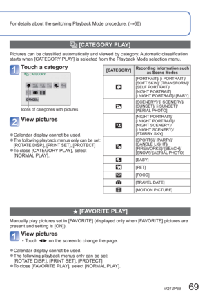 Page 69VQT2P69   69
For details about the switching Playback Mode procedure. (→66)
  [CATEGORY PLAY]
Pictures can be classified automatically and viewed by category. Automatic classification 
starts when [CATEGORY PLAY] is selected from the Playback Mode selection menu.
  [FAVORITE PLAY]
Manually play pictures set in [FAVORITE] (displayed only when [FAVORITE] pictures are 
present and setting is [ON]).
View pictures
  • Touch ◄► on the screen to change the page. 
  ●Calendar display cannot be used.  ●The...