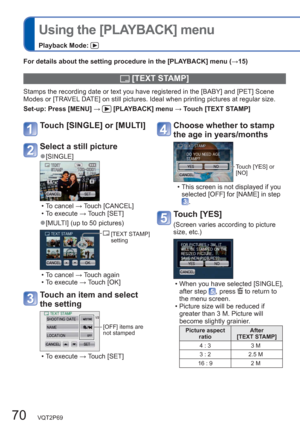 Page 7070   VQT2P69
  Using the [PLAYBACK] menu
Playback Mode: 
For details about the setting procedure in the [PLAYBACK] menu (→15)
  [TEXT STAMP]
Stamps the recording date or text you have registered in the [BABY] and [PET] Scene 
Modes or [TRAVEL DATE] on still pictures. Ideal when printing pictures at regular size. 
Set-up:  Press [MENU] → 
 [PLAYBACK] menu → Touch [TEXT STAMP] 
Choose whether to stamp 
the age in years/months
Touch [YES] or 
[NO]
  • This screen is not displayed if you 
selected [OFF] for...